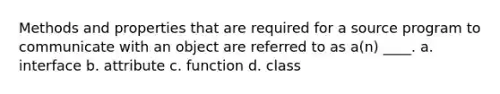 Methods and properties that are required for a source program to communicate with an object are referred to as a(n) ____. a. interface b. attribute c. function d. class