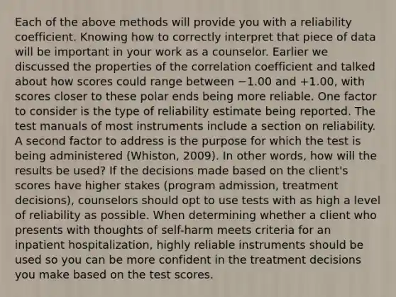 Each of the above methods will provide you with a reliability coefficient. Knowing how to correctly interpret that piece of data will be important in your work as a counselor. Earlier we discussed the properties of the correlation coefficient and talked about how scores could range between −1.00 and +1.00, with scores closer to these polar ends being more reliable. One factor to consider is the type of reliability estimate being reported. The test manuals of most instruments include a section on reliability. A second factor to address is the purpose for which the test is being administered (Whiston, 2009). In other words, how will the results be used? If the decisions made based on the client's scores have higher stakes (program admission, treatment decisions), counselors should opt to use tests with as high a level of reliability as possible. When determining whether a client who presents with thoughts of self-harm meets criteria for an inpatient hospitalization, highly reliable instruments should be used so you can be more confident in the treatment decisions you make based on the test scores.