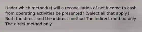 Under which method(s) will a reconciliation of net income to cash from operating activities be presented? (Select all that apply.) Both the direct and the indirect method The indirect method only The direct method only