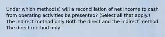 Under which method(s) will a reconciliation of net income to cash from operating activities be presented? (Select all that apply.) The indirect method only Both the direct and the indirect method The direct method only