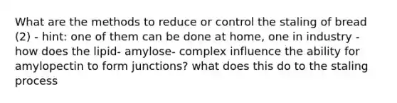 What are the methods to reduce or control the staling of bread (2) - hint: one of them can be done at home, one in industry - how does the lipid- amylose- complex influence the ability for amylopectin to form junctions? what does this do to the staling process