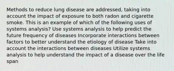 Methods to reduce lung disease are addressed, taking into account the impact of exposure to both radon and cigarette smoke. This is an example of which of the following uses of systems analysis? Use systems analysis to help predict the future frequency of diseases Incorporate interactions between factors to better understand the etiology of disease Take into account the interactions between diseases Utilize systems analysis to help understand the impact of a disease over the life span