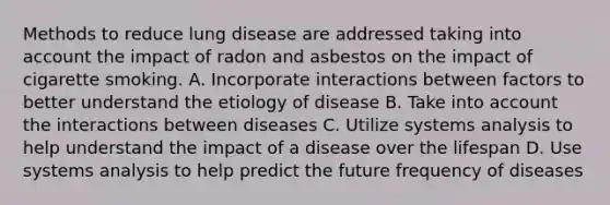 Methods to reduce lung disease are addressed taking into account the impact of radon and asbestos on the impact of cigarette smoking. A. Incorporate interactions between factors to better understand the etiology of disease B. Take into account the interactions between diseases C. Utilize systems analysis to help understand the impact of a disease over the lifespan D. Use systems analysis to help predict the future frequency of diseases