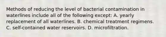 Methods of reducing the level of bacterial contamination in waterlines include all of the following except: A. yearly replacement of all waterlines. B. chemical treatment regimens. C. self-contained water reservoirs. D. microfiltration.