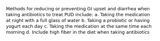 Methods for reducing or preventing GI upset and diarrhea when taking antibiotics to treat PUD include: a. Taking the medication at night with a full glass of water b. Taking a probiotic or having yogurt each day c. Taking the medication at the same time each morning d. Include high fiber in the diet when taking antibiotics