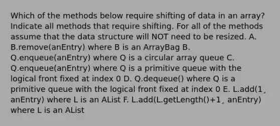 Which of the methods below require shifting of data in an array? Indicate all methods that require shifting. For all of the methods assume that the data structure will NOT need to be resized. A. B.remove(anEntry) where B is an ArrayBag B. Q.enqueue(anEntry) where Q is a circular array queue C. Q.enqueue(anEntry) where Q is a primitive queue with the logical front fixed at index 0 D. Q.dequeue() where Q is a primitive queue with the logical front fixed at index 0 E. L.add(1¸ anEntry) where L is an AList F. L.add(L.getLength()+1¸ anEntry) where L is an AList