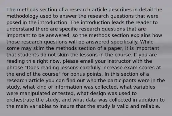 The methods section of a research article describes in detail the methodology used to answer the research questions that were posed in the introduction. The introduction leads the reader to understand there are specific research questions that are important to be answered, so the methods section explains how those research questions will be answered specifically. While some may skim the methods section of a paper, it is important that students do not skim the lessons in the course. If you are reading this right now, please email your instructor with the phrase "Does reading lessons carefully increase exam scores at the end of the course" for bonus points. In this section of a research article you can find out who the participants were in the study, what kind of information was collected, what variables were manipulated or tested, what design was used to orchestrate the study, and what data was collected in addition to the main variables to insure that the study is valid and reliable.