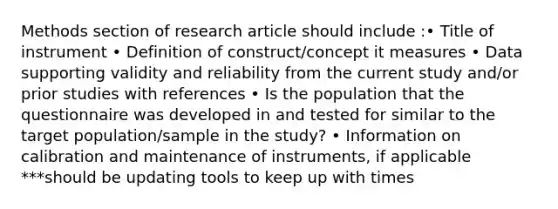 Methods section of research article should include :• Title of instrument • Definition of construct/concept it measures • Data supporting validity and reliability from the current study and/or prior studies with references • Is the population that the questionnaire was developed in and tested for similar to the target population/sample in the study? • Information on calibration and maintenance of instruments, if applicable ***should be updating tools to keep up with times