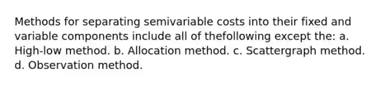 Methods for separating semivariable costs into their fixed and variable components include all of thefollowing except the: a. High-low method. b. Allocation method. c. Scattergraph method. d. Observation method.