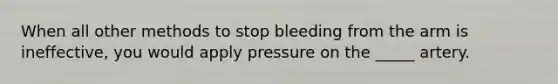 When all other methods to stop bleeding from the arm is ineffective, you would apply pressure on the _____ artery.