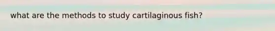 what are the methods to study cartilaginous fish?