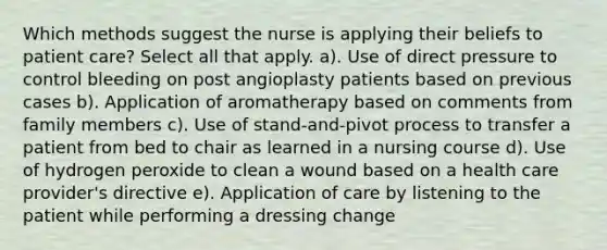 Which methods suggest the nurse is applying their beliefs to patient care? Select all that apply. a). Use of direct pressure to control bleeding on post angioplasty patients based on previous cases b). Application of aromatherapy based on comments from family members c). Use of stand-and-pivot process to transfer a patient from bed to chair as learned in a nursing course d). Use of hydrogen peroxide to clean a wound based on a health care provider's directive e). Application of care by listening to the patient while performing a dressing change