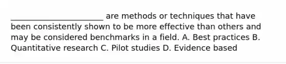 _______________________ are methods or techniques that have been consistently shown to be more effective than others and may be considered benchmarks in a field. A. Best practices B. Quantitative research C. Pilot studies D. Evidence based