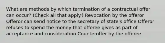 What are methods by which termination of a contractual offer can occur? (Check all that apply.) Revocation by the offeror Offeror can send notice to the secretary of state's office Offeror refuses to spend the money that offeree gives as part of acceptance and consideration Counteroffer by the offeree