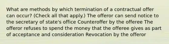 What are methods by which termination of a contractual offer can occur? (Check all that apply.) The offeror can send notice to the secretary of state's office Counteroffer by the offeree The offeror refuses to spend the money that the offeree gives as part of acceptance and consideration Revocation by the offeror