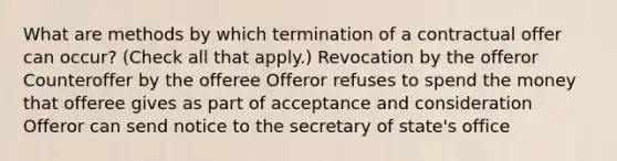 What are methods by which termination of a contractual offer can occur? (Check all that apply.) Revocation by the offeror Counteroffer by the offeree Offeror refuses to spend the money that offeree gives as part of acceptance and consideration Offeror can send notice to the secretary of state's office