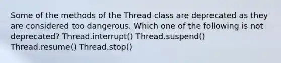 Some of the methods of the Thread class are deprecated as they are considered too dangerous. Which one of the following is not deprecated? Thread.interrupt() Thread.suspend() Thread.resume() Thread.stop()