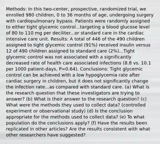 ​Methods: In this​ two-center, prospective, randomized​ trial, we enrolled 980​ children, 0 to 36 months of​ age, undergoing surgery with cardiopulmonary bypass. Patients were randomly assigned to either tight glycemic control...targeting a blood glucose level of 80 to 110 mg per deciliter...or standard care in the cardiac intensive care unit. ​Results: A total of 446 of the 490 children assigned to tight glycemic control ​(91​%) received insulin versus 12 of 490 children assigned to standard care ​(2​%)...Tight glycemic control was not associated with a significantly decreased rate of health care associated infections ​(8.8 vs. 10.1 per 1000​ patient-days, P=0.64​). ​Conclusions: Tight glycemic control can be achieved with a low hypoglycemia rate after cardiac surgery in​ children, but it does not significantly change the infection rate...as compared with standard care. (a) What is the research question that these investigators are trying to​ answer? (b) What is their answer to the research​ question? (c) What were the methods they used to collect​ data? (controlled experiment or observational​ study) (d) Is the conclusion appropriate for the methods used to collect​ data? (e) To what population do the conclusions​ apply? (f) Have the results been replicated in other​ articles? Are the results consistent with what other researchers have​ suggested?