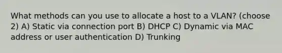 What methods can you use to allocate a host to a VLAN? (choose 2) A) Static via connection port B) DHCP C) Dynamic via MAC address or user authentication D) Trunking