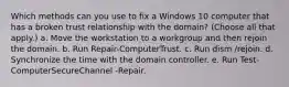 Which methods can you use to fix a Windows 10 computer that has a broken trust relationship with the domain? (Choose all that apply.) a. Move the workstation to a workgroup and then rejoin the domain. b. Run Repair-ComputerTrust. c. Run dism /rejoin. d. Synchronize the time with the domain controller. e. Run Test-ComputerSecureChannel -Repair.