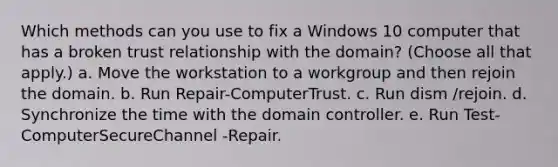 Which methods can you use to fix a Windows 10 computer that has a broken trust relationship with the domain? (Choose all that apply.) a. Move the workstation to a workgroup and then rejoin the domain. b. Run Repair-ComputerTrust. c. Run dism /rejoin. d. Synchronize the time with the domain controller. e. Run Test-ComputerSecureChannel -Repair.