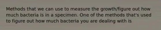 Methods that we can use to measure the growth/figure out how much bacteria is in a specimen. One of the methods that's used to figure out how much bacteria you are dealing with is