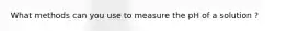 What methods can you use to measure the pH of a solution ?