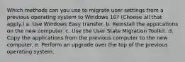 Which methods can you use to migrate user settings from a previous operating system to Windows 10? (Choose all that apply.) a. Use Windows Easy transfer. b. Reinstall the applications on the new computer. c. Use the User State Migration Toolkit. d. Copy the applications from the previous computer to the new computer. e. Perform an upgrade over the top of the previous operating system.