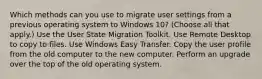 Which methods can you use to migrate user settings from a previous operating system to Windows 10? (Choose all that apply.) Use the User State Migration Toolkit. Use Remote Desktop to copy to files. Use Windows Easy Transfer. Copy the user profile from the old computer to the new computer. Perform an upgrade over the top of the old operating system.