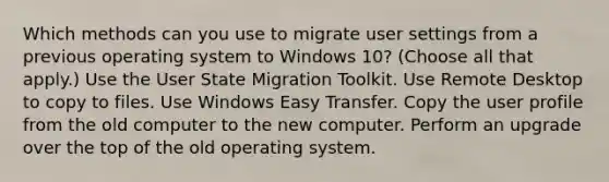 Which methods can you use to migrate user settings from a previous operating system to Windows 10? (Choose all that apply.) Use the User State Migration Toolkit. Use Remote Desktop to copy to files. Use Windows Easy Transfer. Copy the user profile from the old computer to the new computer. Perform an upgrade over the top of the old operating system.