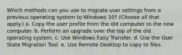 Which methods can you use to migrate user settings from a previous operating system to Windows 10? (Choose all that apply.) a. Copy the user profile from the old computer to the new computer. b. Perform an upgrade over the top of the old operating system. c. Use Windows Easy Transfer. d. Use the User State Migration Tool. e. Use Remote Desktop to copy to files.