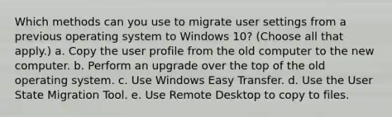 Which methods can you use to migrate user settings from a previous operating system to Windows 10? (Choose all that apply.) a. Copy the user profile from the old computer to the new computer. b. Perform an upgrade over the top of the old operating system. c. Use Windows Easy Transfer. d. Use the User State Migration Tool. e. Use Remote Desktop to copy to files.