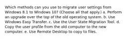 Which methods can you use to migrate user settings from Windows 8.1 to Windows 10? (Choose all that apply.) a. Perform an upgrade over the top of the old operating system. b. Use Windows Easy Transfer. c. Use the User State Migration Tool. d. Copy the user profile from the old computer to the new computer. e. Use Remote Desktop to copy to files.