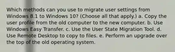 Which methods can you use to migrate user settings from Windows 8.1 to Windows 10? (Choose all that apply.) a. Copy the user profile from the old computer to the new computer. b. Use Windows Easy Transfer. c. Use the User State Migration Tool. d. Use Remote Desktop to copy to files. e. Perform an upgrade over the top of the old operating system.