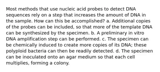 Most methods that use nucleic acid probes to detect DNA sequences rely on a step that increases the amount of DNA in the sample. How can this be accomplished? a. Additional copies of the probes can be included, so that more of the template DNA can be synthesized by the specimen. b. A preliminary in vitro DNA amplification step can be performed. c. The specimen can be chemically induced to create more copies of its DNA; these polyploid bacteria can then be readily detected. d. The specimen can be inoculated onto an agar medium so that each cell multiplies, forming a colony.