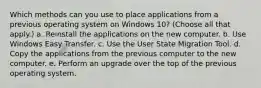 Which methods can you use to place applications from a previous operating system on Windows 10? (Choose all that apply.) a. Reinstall the applications on the new computer. b. Use Windows Easy Transfer. c. Use the User State Migration Tool. d. Copy the applications from the previous computer to the new computer. e. Perform an upgrade over the top of the previous operating system.