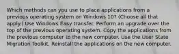 Which methods can you use to place applications from a previous operating system on Windows 10? (Choose all that apply.) Use Windows Easy transfer. Perform an upgrade over the top of the previous operating system. Copy the applications from the previous computer to the new computer. Use the User State Migration Toolkit. Reinstall the applications on the new computer.