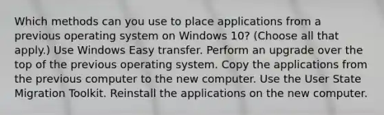 Which methods can you use to place applications from a previous operating system on Windows 10? (Choose all that apply.) Use Windows Easy transfer. Perform an upgrade over the top of the previous operating system. Copy the applications from the previous computer to the new computer. Use the User State Migration Toolkit. Reinstall the applications on the new computer.