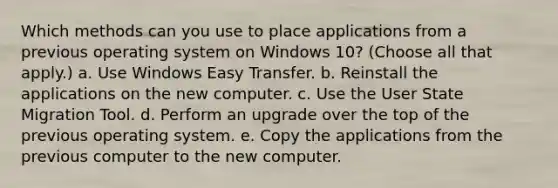 Which methods can you use to place applications from a previous operating system on Windows 10? (Choose all that apply.) a. Use Windows Easy Transfer. b. Reinstall the applications on the new computer. c. Use the User State Migration Tool. d. Perform an upgrade over the top of the previous operating system. e. Copy the applications from the previous computer to the new computer.