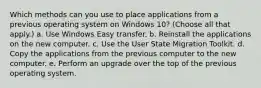 Which methods can you use to place applications from a previous operating system on Windows 10? (Choose all that apply.) a. Use Windows Easy transfer. b. Reinstall the applications on the new computer. c. Use the User State Migration Toolkit. d. Copy the applications from the previous computer to the new computer. e. Perform an upgrade over the top of the previous operating system.