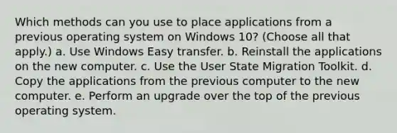 Which methods can you use to place applications from a previous operating system on Windows 10? (Choose all that apply.) a. Use Windows Easy transfer. b. Reinstall the applications on the new computer. c. Use the User State Migration Toolkit. d. Copy the applications from the previous computer to the new computer. e. Perform an upgrade over the top of the previous operating system.