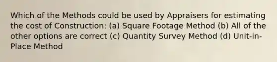 Which of the Methods could be used by Appraisers for estimating the cost of Construction: (a) Square Footage Method (b) All of the other options are correct (c) Quantity Survey Method (d) Unit-in-Place Method