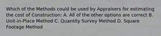 Which of the Methods could be used by Appraisers for estimating the cost of Construction: A. All of the other options are correct B. Unit-in-Place Method C. Quantity Survey Method D. Square Footage Method