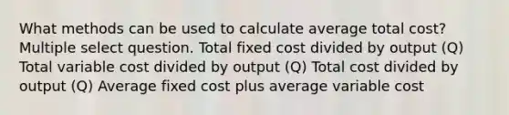 What methods can be used to calculate average total cost? Multiple select question. Total fixed cost divided by output (Q) Total variable cost divided by output (Q) Total cost divided by output (Q) Average fixed cost plus average variable cost