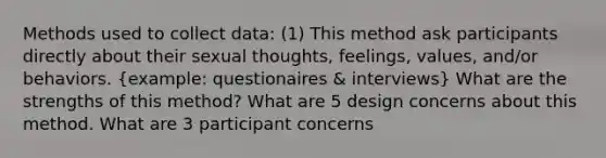 Methods used to collect data: (1) This method ask participants directly about their sexual thoughts, feelings, values, and/or behaviors. (example: questionaires & interviews) What are the strengths of this method? What are 5 design concerns about this method. What are 3 participant concerns