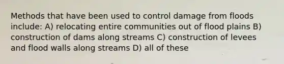 Methods that have been used to control damage from floods include: A) relocating entire communities out of flood plains B) construction of dams along streams C) construction of levees and flood walls along streams D) all of these