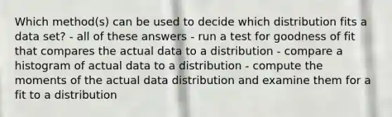 Which method(s) can be used to decide which distribution fits a data set? - all of these answers - run a test for goodness of fit that compares the actual data to a distribution - compare a histogram of actual data to a distribution - compute the moments of the actual data distribution and examine them for a fit to a distribution