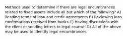 Methods used to determine if there are legal encumbrances related to fixed assets include all but which of the following? A) Reading terms of loan and credit agreements B) Reviewing loan confirmations received from banks C) Having discussions with the client or sending letters to legal counsel D) All of the above may be used to identify legal encumbrances