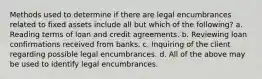 Methods used to determine if there are legal encumbrances related to fixed assets include all but which of the following? a. Reading terms of loan and credit agreements. b. Reviewing loan confirmations received from banks. c. Inquiring of the client regarding possible legal encumbrances. d. All of the above may be used to identify legal encumbrances.