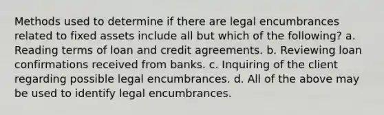 Methods used to determine if there are legal encumbrances related to fixed assets include all but which of the following? a. Reading terms of loan and credit agreements. b. Reviewing loan confirmations received from banks. c. Inquiring of the client regarding possible legal encumbrances. d. All of the above may be used to identify legal encumbrances.